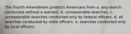 The Fourth Amendment protects Americans from a. any search conducted without a warrant. b. unreasonable searches. c. unreasonable searches conducted only by federal officers. d. all searches conducted by state officers. e. searches conducted only by local officers.