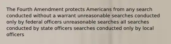 The Fourth Amendment protects Americans from any search conducted without a warrant unreasonable searches conducted only by federal officers unreasonable searches all searches conducted by state officers searches conducted only by local officers