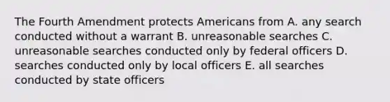 The Fourth Amendment protects Americans from A. any search conducted without a warrant B. unreasonable searches C. unreasonable searches conducted only by federal officers D. searches conducted only by local officers E. all searches conducted by state officers