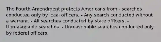 The Fourth Amendment protects Americans from - searches conducted only by local officers. - Any search conducted without a warrant. - All searches conducted by state officers. - Unreasonable searches. - Unreasonable searches conducted only by federal officers.