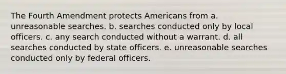 The Fourth Amendment protects Americans from a. unreasonable searches. b. searches conducted only by local officers. c. any search conducted without a warrant. d. all searches conducted by state officers. e. unreasonable searches conducted only by federal officers.