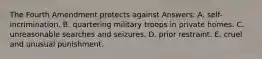 The Fourth Amendment protects against Answers: A. self-incrimination. B. quartering military troops in private homes. C. unreasonable searches and seizures. D. prior restraint. E. cruel and unusual punishment.