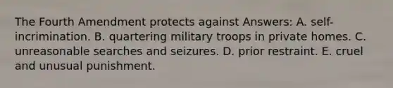 The Fourth Amendment protects against Answers: A. self-incrimination. B. quartering military troops in private homes. C. unreasonable searches and seizures. D. prior restraint. E. cruel and unusual punishment.