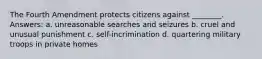 The Fourth Amendment protects citizens against ________. Answers: a. unreasonable searches and seizures b. cruel and unusual punishment c. self-incrimination d. quartering military troops in private homes