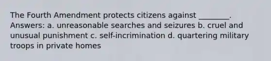 The Fourth Amendment protects citizens against ________. Answers: a. unreasonable searches and seizures b. cruel and unusual punishment c. self-incrimination d. quartering military troops in private homes