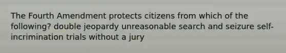 The Fourth Amendment protects citizens from which of the following? double jeopardy unreasonable search and seizure self-incrimination trials without a jury