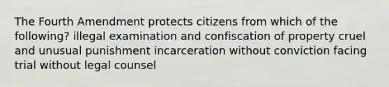 The Fourth Amendment protects citizens from which of the following? illegal examination and confiscation of property cruel and unusual punishment incarceration without conviction facing trial without legal counsel