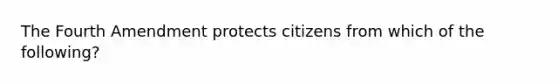 The Fourth Amendment protects citizens from which of the following?