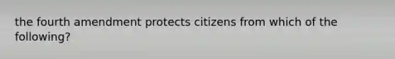 the fourth amendment protects citizens from which of the following?