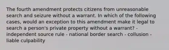 The fourth amendment protects citizens from unreasonable search and seizure without a warrant. In which of the following cases, would an exception to this amendment make it legal to search a person's private property without a warrant? - independent source rule - national border search - collusion - liable culpability