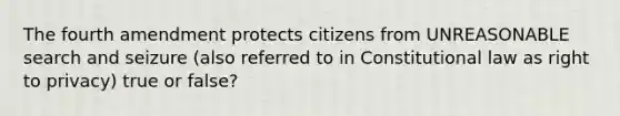 The fourth amendment protects citizens from UNREASONABLE search and seizure (also referred to in Constitutional law as right to privacy) true or false?