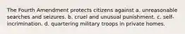 The Fourth Amendment protects citizens against a. unreasonable searches and seizures. b. cruel and unusual punishment. c. self-incrimination. d. quartering military troops in private homes.