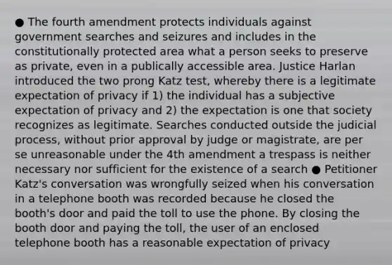 ● The fourth amendment protects individuals against government searches and seizures and includes in the constitutionally protected area what a person seeks to preserve as private, even in a publically accessible area. Justice Harlan introduced the two prong Katz test, whereby there is a legitimate expectation of privacy if 1) the individual has a subjective expectation of privacy and 2) the expectation is one that society recognizes as legitimate. Searches conducted outside the judicial process, without prior approval by judge or magistrate, are per se unreasonable under the 4th amendment a trespass is neither necessary nor sufficient for the existence of a search ● Petitioner Katz's conversation was wrongfully seized when his conversation in a telephone booth was recorded because he closed the booth's door and paid the toll to use the phone. By closing the booth door and paying the toll, the user of an enclosed telephone booth has a reasonable expectation of privacy