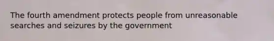 The fourth amendment protects people from unreasonable searches and seizures by the government