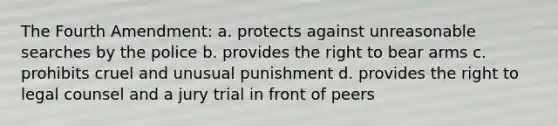 The Fourth Amendment: a. protects against unreasonable searches by the police b. provides the right to bear arms c. prohibits cruel and unusual punishment d. provides the right to legal counsel and a jury trial in front of peers