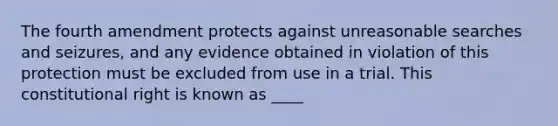 The fourth amendment protects against unreasonable searches and seizures, and any evidence obtained in violation of this protection must be excluded from use in a trial. This constitutional right is known as ____