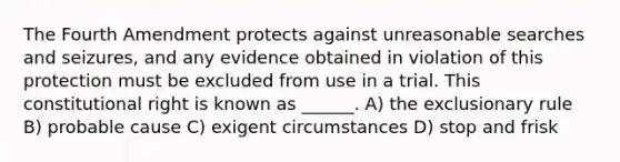 The Fourth Amendment protects against unreasonable searches and seizures, and any evidence obtained in violation of this protection must be excluded from use in a trial. This constitutional right is known as ______. A) the exclusionary rule B) probable cause C) exigent circumstances D) stop and frisk