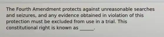 The Fourth Amendment protects against unreasonable searches and seizures, and any evidence obtained in violation of this protection must be excluded from use in a trial. This constitutional right is known as ______.