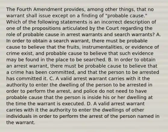 The Fourth Amendment provides, among other things, that no warrant shall issue except on a finding of "probable cause." Which of the following statements is an incorrect description of one of the propositions articulated by the Court regarding the role of probable cause in arrest warrants and search warrants? A. In order to obtain a search warrant, there must be probable cause to believe that the fruits, instrumentalities, or evidence of crime exist, and probable cause to believe that such evidence may be found in the place to be searched. B. In order to obtain an arrest warrant, there must be probable cause to believe that a crime has been committed, and that the person to be arrested has committed it. C. A valid arrest warrant carries with it the authority to enter the dwelling of the person to be arrested in order to perform the arrest, and police do not need to have probable cause that the person is inside his or her dwelling at the time the warrant is executed. D. A valid arrest warrant carries with it the authority to enter the dwellings of other individuals in order to perform the arrest of the person named in the warrant.