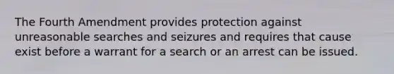 The Fourth Amendment provides protection against unreasonable searches and seizures and requires that cause exist before a warrant for a search or an arrest can be issued.