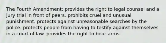 The Fourth Amendment: provides the right to legal counsel and a jury trial in front of peers. prohibits cruel and unusual punishment. protects against unreasonable searches by the police. protects people from having to testify against themselves in a court of law. provides the right to bear arms.