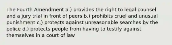 The Fourth Amendment a.) provides the right to legal counsel and a jury trial in front of peers b.) prohibits cruel and unusual punishment c.) protects against unreasonable searches by the police d.) protects people from having to testify against themselves in a court of law