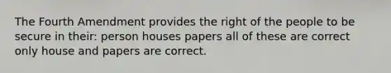 The Fourth Amendment provides the right of the people to be secure in their: person houses papers all of these are correct only house and papers are correct.