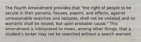 The Fourth Amendment provides that "the right of people to be secure in their persons, houses, papers, and effects, against unreasonable searches and seizures, shall not be violated and no warrants shall be issued, but upon probable cause." This amendment is interpreted to mean, among other things, that a student's locker may not be searched without a search warrant.