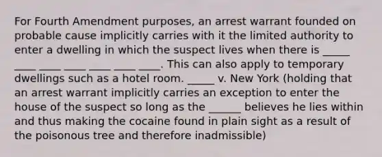 For Fourth Amendment purposes, an arrest warrant founded on probable cause implicitly carries with it the limited authority to enter a dwelling in which the suspect lives when there is _____ ____ ____ ____ ____ ____ ____. This can also apply to temporary dwellings such as a hotel room. _____ v. New York (holding that an arrest warrant implicitly carries an exception to enter the house of the suspect so long as the ______ believes he lies within and thus making the cocaine found in plain sight as a result of the poisonous tree and therefore inadmissible)