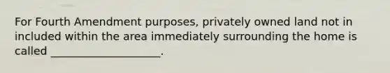 For Fourth Amendment purposes, privately owned land not in included within the area immediately surrounding the home is called ____________________.