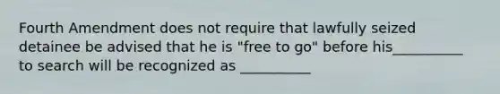 Fourth Amendment does not require that lawfully seized detainee be advised that he is "free to go" before his__________ to search will be recognized as __________