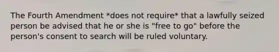 The Fourth Amendment *does not require* that a lawfully seized person be advised that he or she is "free to go" before the person's consent to search will be ruled voluntary.