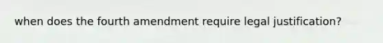 when does the fourth amendment require legal justification?