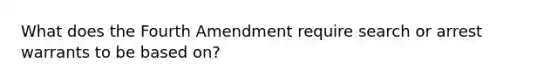 What does the Fourth Amendment require search or arrest warrants to be based on?