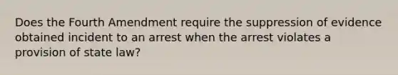 Does the Fourth Amendment require the suppression of evidence obtained incident to an arrest when the arrest violates a provision of state law?