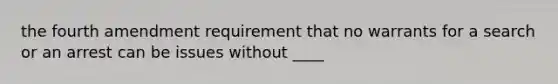 the fourth amendment requirement that no warrants for a search or an arrest can be issues without ____