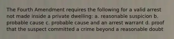 The Fourth Amendment requires the following for a valid arrest not made inside a private dwelling: a. reasonable suspicion b. probable cause c. probable cause and an arrest warrant d. proof that the suspect committed a crime beyond a reasonable doubt