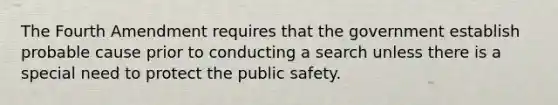 The Fourth Amendment requires that the government establish probable cause prior to conducting a search unless there is a special need to protect the public safety.