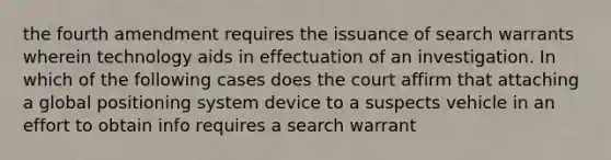 the fourth amendment requires the issuance of search warrants wherein technology aids in effectuation of an investigation. In which of the following cases does the court affirm that attaching a global positioning system device to a suspects vehicle in an effort to obtain info requires a search warrant