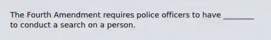 The Fourth Amendment requires police officers to have ________ to conduct a search on a person.