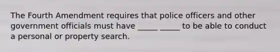 The Fourth Amendment requires that police officers and other government officials must have _____ _____ to be able to conduct a personal or property search.