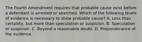 The Fourth Amendment requires that probable cause exist before a defendant is arrested or searched. Which of the following levels of evidence is necessary to show probable cause? A. Less than certainty, but more than speculation or suspicion. B. Speculation or suspicion. C. Beyond a reasonable doubt. D. Preponderance of the evidence.