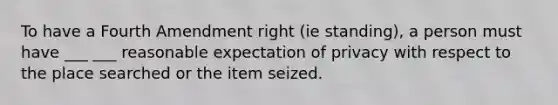 To have a Fourth Amendment right (ie standing), a person must have ___ ___ reasonable expectation of privacy with respect to the place searched or the item seized.