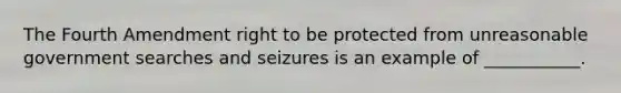 The Fourth Amendment right to be protected from unreasonable government searches and seizures is an example of ___________.