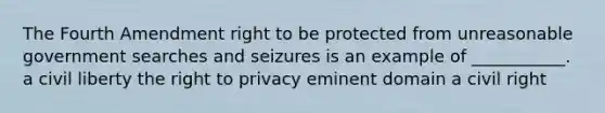 The Fourth Amendment right to be protected from unreasonable government searches and seizures is an example of ___________. a civil liberty the right to privacy eminent domain a civil right