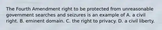 The Fourth Amendment right to be protected from unreasonable government searches and seizures is an example of A. a civil right. B. eminent domain. C. the right to privacy. D. a civil liberty.