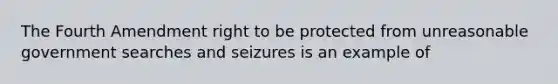 The Fourth Amendment right to be protected from unreasonable government searches and seizures is an example of