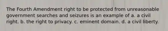 The Fourth Amendment right to be protected from unreasonable government searches and seizures is an example of a. a civil right. b. the right to privacy. c. eminent domain. d. a civil liberty.