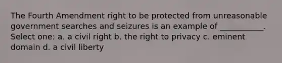 The Fourth Amendment right to be protected from unreasonable government searches and seizures is an example of ___________. Select one: a. a civil right b. the right to privacy c. eminent domain d. a civil liberty