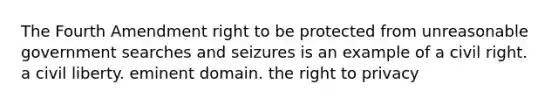 The Fourth Amendment right to be protected from unreasonable government searches and seizures is an example of a civil right. a civil liberty. eminent domain. the right to privacy